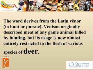 The word derives from the Latin vēnor (to hunt or pursue). Venison originally described meat of any game animal killed by hunting, but its usage is now almost entirely restricted to the flesh of various species of  deer .  