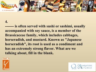 4. ------- is often served with sushi or sashimi, usually accompanied with soy sauce, is a member of the Brassicaceae family, which includes cabbages, horseradish, and mustard. Known as "Japanese horseradish", its root is used as a condiment and has an extremely strong flavor. What are we talking about, fill in the blank. 