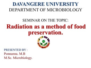 DAVANGERE UNIVERSITY
DEPARTMENT OF MICROBIOLOGY
SEMINAR ON THE TOPIC:
Radiation as a method of food
preservation.
PRESENTED BY :
Ponnanna. M.B
M.Sc. Microbiology.
 