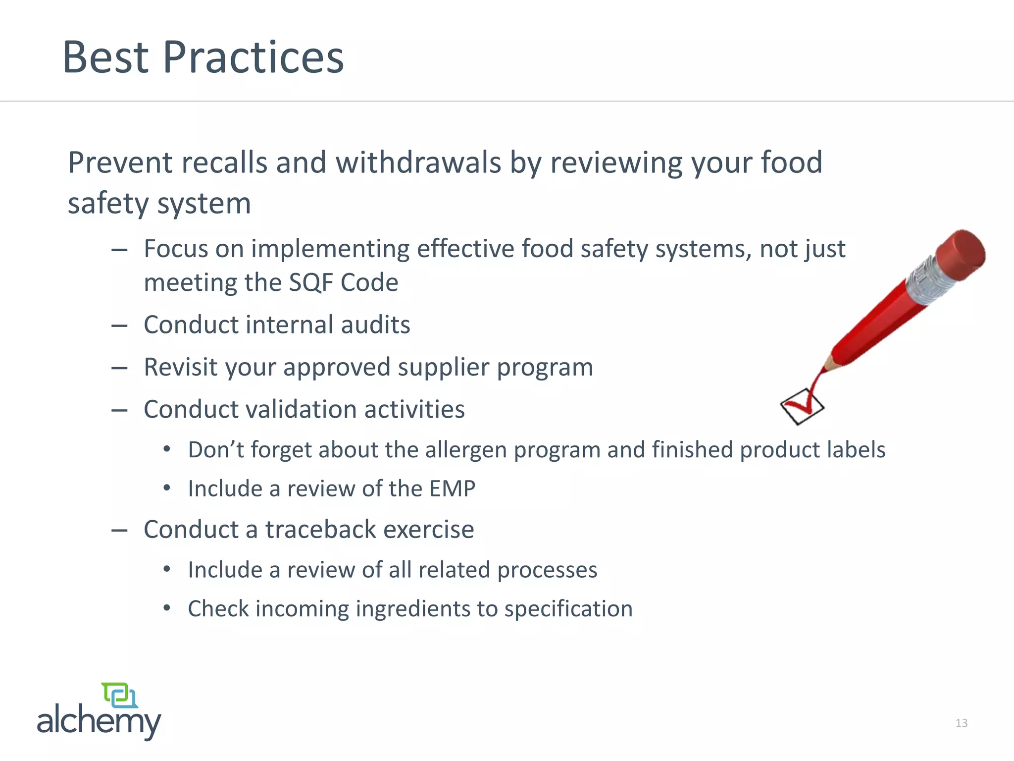 Best Practices
Prevent recalls and withdrawals by reviewing your food
safety system
– Focus on implementing effective food safety systems, not just
meeting the SQF Code
– Conduct internal audits
– Revisit your approved supplier program
– Conduct validation activities
• Don’t forget about the allergen program and finished product labels
• Include a review of the EMP
– Conduct a traceback exercise
• Include a review of all related processes
• Check incoming ingredients to specification
13
 