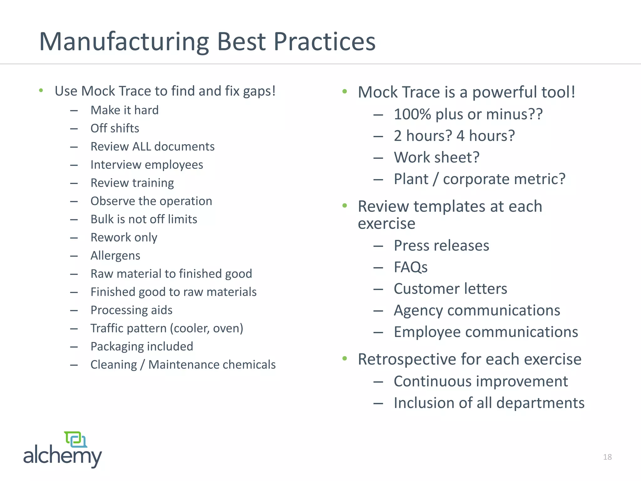 Manufacturing Best Practices
18
• Use Mock Trace to find and fix gaps!
– Make it hard
– Off shifts
– Review ALL documents
– Interview employees
– Review training
– Observe the operation
– Bulk is not off limits
– Rework only
– Allergens
– Raw material to finished good
– Finished good to raw materials
– Processing aids
– Traffic pattern (cooler, oven)
– Packaging included
– Cleaning / Maintenance chemicals
• Mock Trace is a powerful tool!
– 100% plus or minus??
– 2 hours? 4 hours?
– Work sheet?
– Plant / corporate metric?
• Review templates at each
exercise
– Press releases
– FAQs
– Customer letters
– Agency communications
– Employee communications
• Retrospective for each exercise
– Continuous improvement
– Inclusion of all departments
 