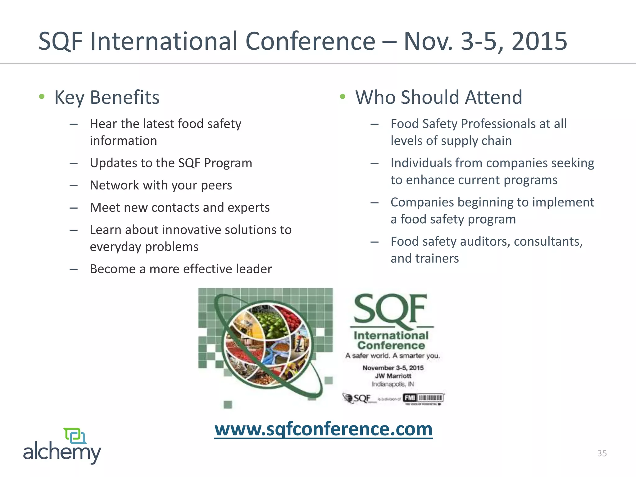 SQF International Conference – Nov. 3-5, 2015
35
• Key Benefits
– Hear the latest food safety
information
– Updates to the SQF Program
– Network with your peers
– Meet new contacts and experts
– Learn about innovative solutions to
everyday problems
– Become a more effective leader
• Who Should Attend
– Food Safety Professionals at all
levels of supply chain
– Individuals from companies seeking
to enhance current programs
– Companies beginning to implement
a food safety program
– Food safety auditors, consultants,
and trainers
www.sqfconference.com
 