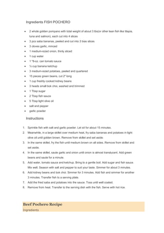 Ingredients FISH POCHERO
2 whole golden pompano with total weight of about 3 lbs(or other lean fish like tilapia,
tuna and salmon), each cut into 4 slices
3 pcs saba bananas, peeled and cut into 3 bias slices
3 cloves garlic, minced
1 medium-sized onion, thinly sliced
1 cup water
1 *8-oz. can tomato sauce
¼ cup banana ketchup
3 medium-sized potatoes, peeled and quartered
15 pieces green beans, cut 2" long
1 cup freshly cooked kidney beans
3 heads small bok choi, washed and trimmed
1 Tbsp sugar
2 Tbsp fish sauce
5 Tbsp light olive oil
salt and pepper
garlic powder
Instructions
1. Sprinkle fish with salt and garlic powder. Let sit for about 15 minutes.
2. Meanwhile, in a large skillet over medium heat, fry saba bananas and potatoes in light
olive oil until golden brown. Remove from skillet and set aside.
3. In the same skillet, fry the fish until medium brown on all sides. Remove from skillet and
set aside.
4. In the same skillet, saute garlic and onion until onion is almost translucent. Add green
beans and saute for a minute.
5. Add water, tomato sauce and ketchup. Bring to a gentle boil. Add sugar and fish sauce.
Mix well. Season with salt and pepper to suit your taste. Simmer for about 3 minutes.
6. Add kidney beans and bok choi. Simmer for 3 minutes. Add fish and simmer for another
3 minutes. Transfer fish to a serving plate.
7. Add the fried saba and potatoes into the sauce. Toss until well coated.
8. Remove from heat. Transfer to the serving dish with the fish. Serve with hot rice.
Beef Pochero Recipe
Ingredients
 