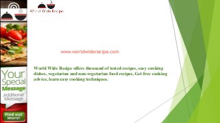 www.worldwiderecipe.com
World Wide Recipe offers thousand of tested recipes, easy cooking
dishes, vegetarian and non-vegetarian food recipes, Get free cooking
advice, learn easy cooking techniques.
 