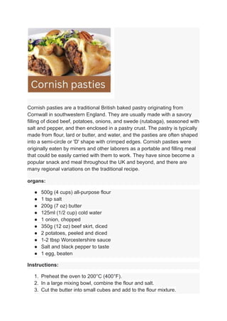 Cornish pasties are a traditional British baked pastry originating from
Cornwall in southwestern England. They are usually made with a savory
filling of diced beef, potatoes, onions, and swede (rutabaga), seasoned with
salt and pepper, and then enclosed in a pastry crust. The pastry is typically
made from flour, lard or butter, and water, and the pasties are often shaped
into a semi-circle or 'D' shape with crimped edges. Cornish pasties were
originally eaten by miners and other laborers as a portable and filling meal
that could be easily carried with them to work. They have since become a
popular snack and meal throughout the UK and beyond, and there are
many regional variations on the traditional recipe.
organs:
● 500g (4 cups) all-purpose flour
● 1 tsp salt
● 200g (7 oz) butter
● 125ml (1/2 cup) cold water
● 1 onion, chopped
● 350g (12 oz) beef skirt, diced
● 2 potatoes, peeled and diced
● 1-2 tbsp Worcestershire sauce
● Salt and black pepper to taste
● 1 egg, beaten
Instructions:
1. Preheat the oven to 200°C (400°F).
2. In a large mixing bowl, combine the flour and salt.
3. Cut the butter into small cubes and add to the flour mixture.
 