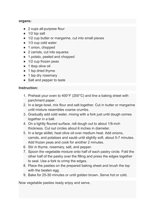 organs:
● 2 cups all-purpose flour
● 1/2 tsp salt
● 1/2 cup butter or margarine, cut into small pieces
● 1/3 cup cold water
● 1 onion, chopped
● 2 carrots, cut into squares
● 1 potato, peeled and chopped
● 1/2 cup frozen peas
● 1 tbsp olive oil
● 1 tsp dried thyme
● 1 tsp dry rosemary
● Salt and pepper to taste
Instruction:
1. Preheat your oven to 400°F (200°C) and line a baking sheet with
parchment paper.
2. In a large bowl, mix flour and salt together. Cut in butter or margarine
until mixture resembles coarse crumbs.
3. Gradually add cold water, mixing with a fork just until dough comes
together in a ball.
4. On a lightly floured surface, roll dough out to about 1/8-inch
thickness. Cut out circles about 6 inches in diameter.
5. In a large skillet, heat olive oil over medium heat. Add onions,
carrots, and potatoes and sauté until slightly soft, about 5-7 minutes.
Add frozen peas and cook for another 2 minutes.
6. Stir in thyme, rosemary, salt, and pepper.
7. Spoon the vegetable mixture onto half of each pastry circle. Fold the
other half of the pastry over the filling and press the edges together
to seal. Use a fork to crimp the edges.
8. Place the pasties on the prepared baking sheet and brush the top
with the beaten egg.
9. Bake for 25-30 minutes or until golden brown. Serve hot or cold.
Now vegetable pasties ready enjoy and serve.
 