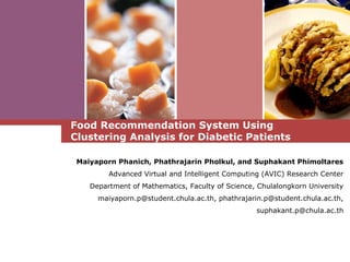Food Recommendation System Using
Clustering Analysis for Diabetic Patients
Maiyaporn Phanich, Phathrajarin Pholkul, and Suphakant Phimoltares
Advanced Virtual and Intelligent Computing (AVIC) Research Center
Department of Mathematics, Faculty of Science, Chulalongkorn University
maiyaporn.p@student.chula.ac.th, phathrajarin.p@student.chula.ac.th,
suphakant.p@chula.ac.th
 