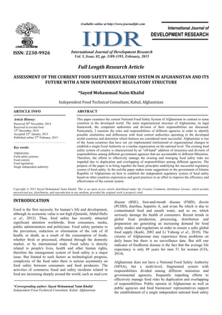 Full Length Research Article
ASSESSMENT OF THE CURRENT FOOD SAFETY REGULATORY SYSTEM IN AFGHANISTAN AND ITS
FUTURE WITH A NEW INDEPENDENT REGULATORY STRUCTURE
*Sayed Mohammad Naim Khalid
Independent Food Technical Consultant, Kabul, Afghanistan
ARTICLE INFO ABSTRACT
This paper examines the current National Food Safety System of Afghanistan in contrast to some
countries in the developed world. The main organizational structure of Afghanistan, its legal
framework, the competent authorities and division of their responsibilities are discussed.
Particularly, I examine the roles and responsibilities of different agencies in order to identify
possible similarities and differences with food control authorities operating in the developed
world countries and determine which features are considered most successful. Afghanistan is one
of the Asian countries that have not yet implemented institutional or organizational changes to
establish a single Food Authority or a similar organization on the national level. The existing food
safety system of country is characterized by an “off-hand” addition of structures and division of
responsibilities among different government agencies that are accountable to different Ministries.
Therefore, the efforts to effectively manage the existing and emerging food safety risks are
impeded due to duplication and overlapping of responsibilities among different agencies. The
purpose of the paper is to bring together the basic principles underlying the successful regulatory
system of food safety. In the end the paper makes some suggestions to the government of Islamic
Republic of Afghanistan on how to establish the independent regulatory system of food safety
based on other countries experiences and good practices in an effort to improve the efficiency and
effectiveness of the current system.
Copyright © 2015 Sayed Mohammad Naim Khalid. This is an open access article distributed under the Creative Commons Attribution License, which permits
unrestricted use, distribution, and reproduction in any medium, provided the original work is properly cited.
INTRODUCATION
Food is the first necessity for human’s life and development,
although its economic value is not high (Quraishi, Abdul Hafiz
et al., 2012). Thus, food safety has recently attracted
significant attention worldwide, from consumers, media,
public administrators and politicians. Food safety pertains to
the prevention, reduction or elimination of the risk of ill
health, or death, as a result of the consumption of foods,
whether fresh or processed, obtained through the domestic
market, or by international trade. Food safety is directly
related to people's lives, health and other human rights,
therefore the management system of food safety is a major
issue. But limited to such factors as technological progress,
complexity of the food sales there is serious asymmetry on
food safety between consumers and food producers. The
activities of commerce fraud and safety incidents related to
food are increasing sharply around the world, such as mad cow
*Corresponding author: Sayed Mohammad Naim Khalid
Independent Food Technical Consultant, Kabul, Afghanistan
disease (BSE), foot-and-mouth disease (FMD), dioxin
(PCDD), diarrhea, hepatitis A, and avian flu which is due to
contaminated food and unsafe water, and so on, which
seriously damage the health of consumers. Recent trends in
global food production, processing, distribution and
preparation are generating an increasing demand for food
safety studies and regulations in order to ensure a safer global
food supply (Karki, 2002 and Li Yuhong et al., 2010). The
citizens of Afghanistan may experience those problems on
daily bases but there is no surveillance data. But still one
indicator of foodborne disease is the fact that the average life
expectancy is only 49 years for men 51 for women (CIA,
2014).
Afghanistan does not have a National Food Safety Authority
(NFSA), but a multi-level, fragmented system with
responsibilities divided among different ministries and
governmental agencies, frequently impeding efforts to
effectively manage food risks by duplication and overlapping
of responsibilities. Public opinion in Afghanistan as well as
public agencies and food businesses' representatives support
the establishment of a single independent national food safety
ISSN: 2230-9926 International Journal of Development Research
Vol. 5, Issue, 02, pp. 3389-3395, February, 2015
International Journal of
DEVELOPMENT RESEARCH
Article History:
Received 30th
November, 2014
Received in revised form
15th
December, 2014
Accepted 22nd
January, 2015
Published online 27th
February, 2015
Key words:
Afghanistan;
Food safety systems;
Food control;
Food legislation;
Single independent authority.
Available online at http://www.journalijdr.com
 