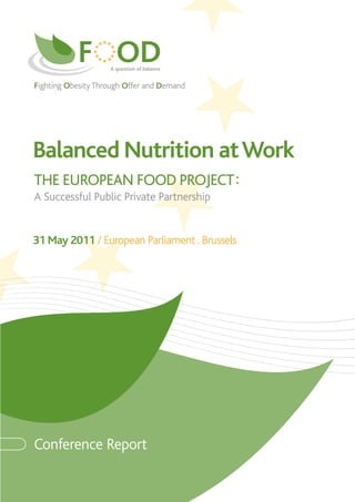 Fighting Obesity Through Offer and Demand




Balanced Nutrition at Work
THE EUROPEAN FOOD PROJECT :
A Successful Public Private Partnership


31 May 2011 / European Parliament . Brussels




Conference Report
 