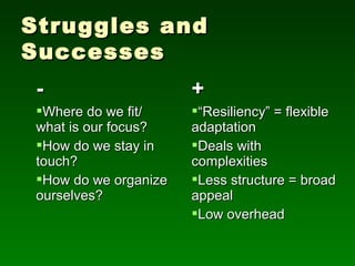 Struggles and
Successes
 -                     +
 Where do we fit/     “Resiliency” = flexible
 what is our focus?    adaptation
 How do we stay in    Deals with
 touch?                complexities
 How do we organize   Less structure = broad
 ourselves?            appeal
                       Low overhead
 