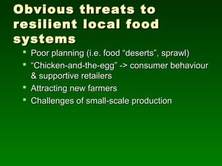 Obvious threats to
resilient local food
systems
  Poor planning (i.e. food “deserts”, sprawl)
  “Chicken-and-the-egg” -> consumer behaviour
   & supportive retailers
  Attracting new farmers
  Challenges of small-scale production
 