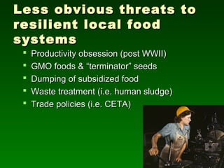 Less obvious threats to
resilient local food
systems
    Productivity obsession (post WWII)
    GMO foods & “terminator” seeds
    Dumping of subsidized food
    Waste treatment (i.e. human sludge)
    Trade policies (i.e. CETA)
 