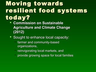 Moving towards
resilient food systems
today?
  Commission on Sustainable
   Agriculture and Climate Change
   (2012)
  Sought to enhance local capacity:
    farmer and community-based
     organizations,
    reinvigorating local markets, and
    provide growing space for local families
 