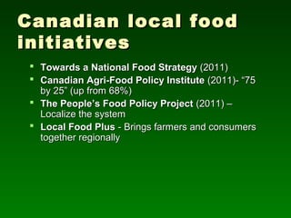 Canadian local food
initiatives
  Towards a National Food Strategy (2011)
  Canadian Agri-Food Policy Institute (2011)- “75
   by 25” (up from 68%)
  The People’s Food Policy Project (2011) –
   Localize the system
  Local Food Plus - Brings farmers and consumers
   together regionally
 