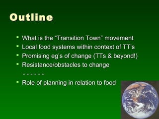 Outline
  What is the “Transition Town” movement
  Local, resilient food (e.g. within TT context)
  Promising eg’s of change (TTs & beyond!)
  Resistance/obstacles to change
   ------
  Role of planning in relation to food
 