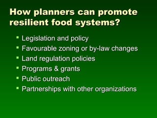 How planners can promote
resilient food systems?
    Legislation and policy
    Favourable zoning or by-law changes
    Land regulation policies
    Programs & grants
    Public outreach
    Partnerships with other organizations
 