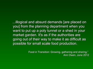 ...illogical and absurd demands [are placed on
you] from the planning department when you
want to put up a poly tunnel or a shed in your
market garden. It's as if the authorities are
going out of their way to make it as difficult as
possible for small scale food production.

          Food in Transition: Growing, gathering and sharing,”
                                        Ann Owen, June 2012
 