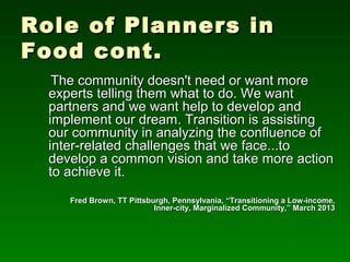 Role of Planners in
Food cont.
   The community doesn't need or want more
  experts telling them what to do. We want
  partners and we want help to develop and
  implement our dream. Transition is assisting
  our community in analyzing the confluence of
  inter-related challenges that we face...to
  develop a common vision and take more action
  to achieve it.
     Fred Brown, TT Pittsburgh, Pennsylvania, “Transitioning a Low-income,
                           Inner-city, Marginalized Community,” March 2013
 