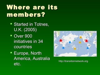 Where are its
members?
 Started in Totnes,
  U.K. (2005)
 Over 900
  initiatives in 34
  countries
 Europe, North
  America, Australia   http://transitionnetwork.org
  etc.
 