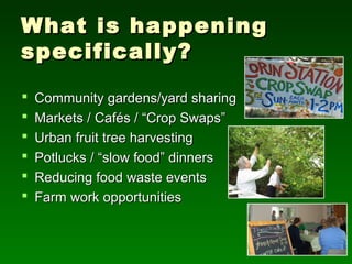 What is happening
specifically?
   Community gardens/yard sharing
   Markets / Cafés / “Crop Swaps”
   Urban fruit tree harvesting
   Potlucks / “slow food” dinners
   Reducing food waste events
   Farm work opportunities
 