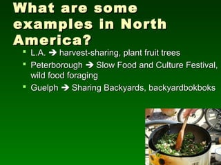 What are some
examples in North
America?
  L.A.  harvest-sharing, plant fruit trees
  Peterborough  Slow Food and Culture Festival,
   wild food foraging
  Guelph  Sharing Backyards, backyardbokboks
 