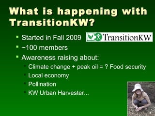 What is happening with
TransitionKW?
  Started in Fall 2009
  ~100 members
  Awareness raising about:
      Climate change + peak oil = ? Food security
      Local economy
      Pollination
      KW Urban Harvester...
 