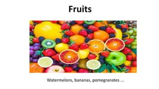 Fruits
Watermelons, bananas, pomegranates ...
 
