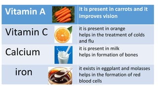 Vitamin A it is present in carrots and it
improves vision
Vitamin C it is present in orange
helps in the treatment of colds
and flu
Calcium it is present in milk
helps in formation of bones
iron it exists in eggplant and molasses
helps in the formation of red
blood cells
 