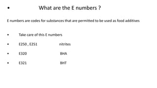 • What are the E numbers ?
E numbers are codes for substances that are permitted to be used as food additives
• Take care of this E numbers
• E250 , E251 nitrites
• E320 BHA
• E321 BHT
 
