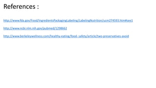 References :
http://www.fda.gov/Food/IngredientsPackagingLabeling/LabelingNutrition/ucm274593.htm#see1
http://www.ncbi.nlm.nih.gov/pubmed/1298662
http://www.berkeleywellness.com/healthy-eating/food- safety/article/two-preservatives-avoid
 