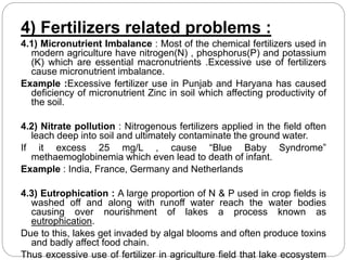 4) Fertilizers related problems : 
4.1) Micronutrient Imbalance : Most of the chemical fertilizers used in 
modern agriculture have nitrogen(N) , phosphorus(P) and potassium 
(K) which are essential macronutrients .Excessive use of fertilizers 
cause micronutrient imbalance. 
Example :Excessive fertilizer use in Punjab and Haryana has caused 
deficiency of micronutrient Zinc in soil which affecting productivity of 
the soil. 
4.2) Nitrate pollution : Nitrogenous fertilizers applied in the field often 
leach deep into soil and ultimately contaminate the ground water. 
If it excess 25 mg/L , cause “Blue Baby Syndrome” 
methaemoglobinemia which even lead to death of infant. 
Example : India, France, Germany and Netherlands 
4.3) Eutrophication : A large proportion of N & P used in crop fields is 
washed off and along with runoff water reach the water bodies 
causing over nourishment of lakes a process known as 
eutrophication. 
Due to this, lakes get invaded by algal blooms and often produce toxins 
and badly affect food chain. 
Thus excessive use of fertilizer in agriculture field that lake ecosystem 
gets degraded. 
 