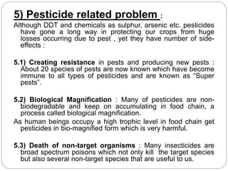 5) Pesticide related problem : 
Although DDT and chemicals as sulphur, arsenic etc. pesticides 
have gone a long way in protecting our crops from huge 
losses occurring due to pest , yet they have number of side-effects 
: 
5.1) Creating resistance in pests and producing new pests : 
About 20 species of pests are now known which have become 
immune to all types of pesticides and are known as “Super 
pests”. 
5.2) Biological Magnification : Many of pesticides are non-biodegradable 
and keep on accumulating in food chain, a 
process called biological magnification. 
As human beings occupy a high trophic level in food chain get 
pesticides in bio-magnified form which is very harmful. 
5.3) Death of non-target organisms : Many insecticides are 
broad spectrum poisons which not only kill the target species 
but also several non-target species that are useful to us. 
 