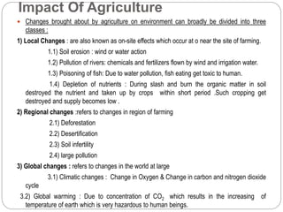 Impact Of Agriculture 
 Changes brought about by agriculture on environment can broadly be divided into three 
classes : 
1) Local Changes : are also known as on-site effects which occur at o near the site of farming. 
1.1) Soil erosion : wind or water action 
1.2) Pollution of rivers: chemicals and fertilizers flown by wind and irrigation water. 
1.3) Poisoning of fish: Due to water pollution, fish eating get toxic to human. 
1.4) Depletion of nutrients : During slash and burn the organic matter in soil 
destroyed the nutrient and taken up by crops within short period .Such cropping get 
destroyed and supply becomes low . 
2) Regional changes :refers to changes in region of farming 
2.1) Deforestation 
2.2) Desertification 
2.3) Soil infertility 
2.4) large pollution 
3) Global changes : refers to changes in the world at large 
3.1) Climatic changes : Change in Oxygen & Change in carbon and nitrogen dioxide 
cycle 
3.2) Global warming : Due to concentration of CO2 which results in the increasing of 
temperature of earth which is very hazardous to human beings. 
 