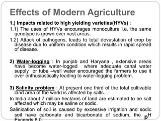Effects of Modern Agriculture 
1.) Impacts related to high yielding varieties(HYVs) : 
1.1) The uses of HYVs encourages monoculture i.e. the same 
genotype is grown over vast areas. 
1.2) Attack of pathogens, leads to total devastation of crop by 
disease due to uniform condition which results in rapid spread 
of disease. 
2) Water-logging : In punjab and Haryana , extensive areas 
have become water-logged where adequate canal water 
supply or tube –well water encouraged the farmers to use it 
over enthusiastically leading to water-logging problem. 
3) Salinity problem : At present one third of the total cultivable 
land area of the world is affected by salts. 
In India about 7 million hectares of land are estimated to be salt 
affected which may be saline or sodic. 
Salinization of soil is caused by excessive irrigation and sodic 
soil have carbonate and bicarbonate of sodium, the pH 
Exceeds 8.0. 
 