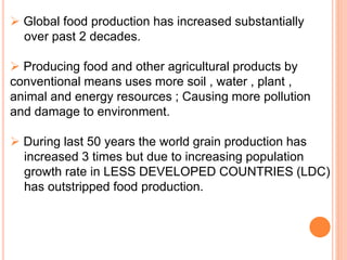  Global food production has increased substantially
over past 2 decades.
 Producing food and other agricultural products by
conventional means uses more soil , water , plant ,
animal and energy resources ; Causing more pollution
and damage to environment.
 During last 50 years the world grain production has
increased 3 times but due to increasing population
growth rate in LESS DEVELOPED COUNTRIES (LDC)
has outstripped food production.
 