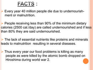  Every year 40 million people die due to undernourish-
ment or malnutrition.
 People receiving less than 90% of the minimum dietary
calories (2500 cal./day) are called undernourished and if less
than 80% they are said undernourished.
 The lack of essential nutrients like proteins and minerals
leads to malnutrition resulting in several diseases.
 Thus every year our food problems is killing as many
people as were killed by the atomic bomb dropped on
Hiroshima during world war 2.
 