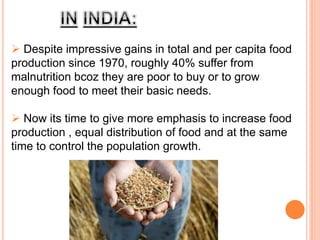  Despite impressive gains in total and per capita food
production since 1970, roughly 40% suffer from
malnutrition bcoz they are poor to buy or to grow
enough food to meet their basic needs.
 Now its time to give more emphasis to increase food
production , equal distribution of food and at the same
time to control the population growth.
 