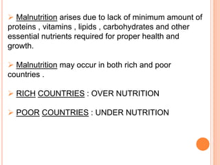  Malnutrition arises due to lack of minimum amount of
proteins , vitamins , lipids , carbohydrates and other
essential nutrients required for proper health and
growth.
 Malnutrition may occur in both rich and poor
countries .
 RICH COUNTRIES : OVER NUTRITION
 POOR COUNTRIES : UNDER NUTRITION
 