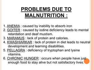 PROBLEMS DUE TO
MALNUTRITION :
1. ANEMIA : caused by inability to absorb iron
2. GOITER : caused by iodine deficiency leads to mental
retardation and deaf mustism.
3. MARAMUS : lack of protein and calories.
4. KWASHIARKAR : lack of protein in diet leads to neutral
development and learning disabilities.
5. PELLAGRA : deficiency of tryptophan and lysine
vitamins.
6. CHRONIC HUNGER : occurs when people have just
enough food to stay alive but not satisfactory lives.
 