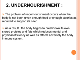 2. UNDERNOURISHMENT :
 The problem of undernourishment occurs when the
body is not been given enough food or enough calories as
required to support its need.
 As a result , the body begins to breakdown its own
stored proteins and fats which reduces mental and
physical efficiency as well as affects adversely the body
immune system.
 