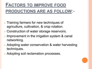 FACTORS TO IMPROVE FOOD
PRODUCTIONS ARE AS FOLLOW:-
 Training farmers for new techniques of
agriculture, cultivation, & crop rotation.
 Construction of water storage reservoirs.
 Improvement in the irrigation system & canal
networking.
 Adopting water conservation & water harvesting
techniques.
 Adopting soil reclamation processes.
 