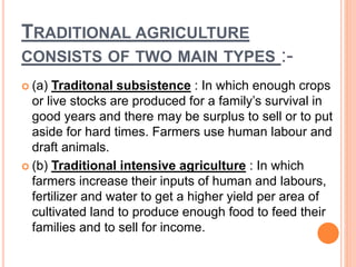 TRADITIONAL AGRICULTURE
CONSISTS OF TWO MAIN TYPES :-
 (a) Traditonal subsistence : In which enough crops
or live stocks are produced for a family’s survival in
good years and there may be surplus to sell or to put
aside for hard times. Farmers use human labour and
draft animals.
 (b) Traditional intensive agriculture : In which
farmers increase their inputs of human and labours,
fertilizer and water to get a higher yield per area of
cultivated land to produce enough food to feed their
families and to sell for income.
 