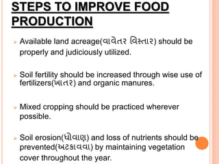 STEPS TO IMPROVE FOOD
PRODUCTION
 Available land acreage(વાવેતર વવસ્તાર) should be
properly and judiciously utilized.
 Soil fertility should be increased through wise use of
fertilizers(ખાતર) and organic manures.
 Mixed cropping should be practiced wherever
possible.
 Soil erosion(ધોવાણ) and loss of nutrients should be
prevented(અટકાવવા) by maintaining vegetation
cover throughout the year.
 