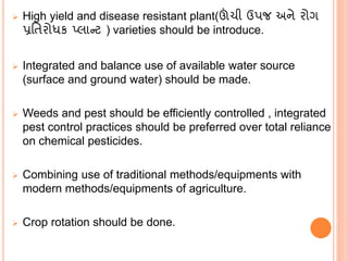  High yield and disease resistant plant(ઊંચી ઉપજ અને રોગ
પ્રવતરોધક પ્લાન્ટ ) varieties should be introduce.
 Integrated and balance use of available water source
(surface and ground water) should be made.
 Weeds and pest should be efficiently controlled , integrated
pest control practices should be preferred over total reliance
on chemical pesticides.
 Combining use of traditional methods/equipments with
modern methods/equipments of agriculture.
 Crop rotation should be done.
 