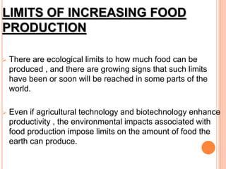 LIMITS OF INCREASING FOOD
PRODUCTION
 There are ecological limits to how much food can be
produced , and there are growing signs that such limits
have been or soon will be reached in some parts of the
world.
 Even if agricultural technology and biotechnology enhance
productivity , the environmental impacts associated with
food production impose limits on the amount of food the
earth can produce.
 