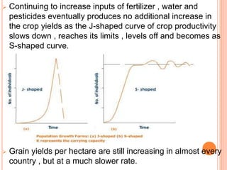  Continuing to increase inputs of fertilizer , water and
pesticides eventually produces no additional increase in
the crop yields as the J-shaped curve of crop productivity
slows down , reaches its limits , levels off and becomes as
S-shaped curve.
 Grain yields per hectare are still increasing in almost every
country , but at a much slower rate.
 