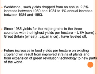  Worldwide , such yields dropped from an annual 2.3%
increase between 1950 and 1984 to 1% annual increase
between 1984 and 1993.
 Since 1985 yields for the major grains in the three
countries with the highest yields per hectare – USA (corn) ,
Great Britain (wheat) , Japan (rice) , have leveled off.
 Future increases in food yields per hectare on existing
cropland will result from improved strains of plants and
from expansion of green revolution technology to new parts
of the world.
 