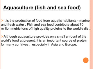 Aquaculture (fish and sea food)
It is the production of food from aquatic habitants - marine
and fresh water . Fish and sea food contribute about 70
million metric tons of high quality proteins to the world’s diet .
Although aquaculture provides only small amount of the
world’s food at present, it is an important source of protein
for many contrives , especially in Asia and Europe.
 