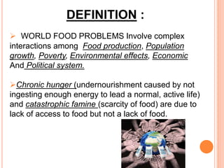 DEFINITION :
 WORLD FOOD PROBLEMS Involve complex
interactions among Food production, Population
growth, Poverty, Environmental effects, Economic
And Political system.
Chronic hunger (undernourishment caused by not
ingesting enough energy to lead a normal, active life)
and catastrophic famine (scarcity of food) are due to
lack of access to food but not a lack of food.
 