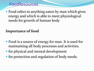 FoodResources
 Food refers to anything eaten by man which gives
energy and which is able to meet physiological
needs for growth of human body
Importance of food
 Food is a source of energy for man. It is used for
maintaining all body processes and activities.
 for physical and mental development
 for protection and regulation of body needs.
 